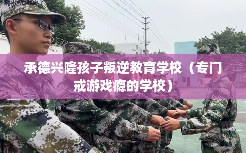承德兴隆孩子叛逆教育学校（专门戒游戏瘾的学校）