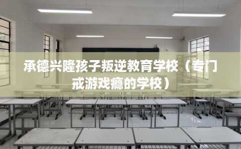 承德兴隆孩子叛逆教育学校（专门戒游戏瘾的学校）