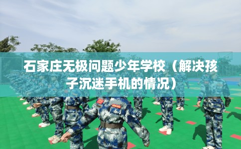 石家庄无极问题少年学校（解决孩子沉迷手机的情况）