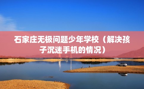 石家庄无极问题少年学校（解决孩子沉迷手机的情况）