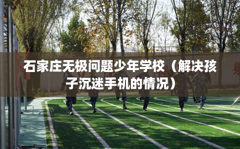 石家庄无极问题少年学校（解决孩子沉迷手机的情况）
