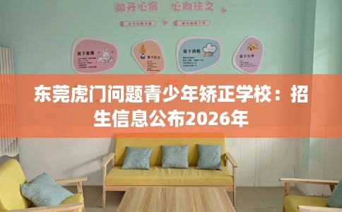 东莞虎门问题青少年矫正学校：招生信息公布2026年