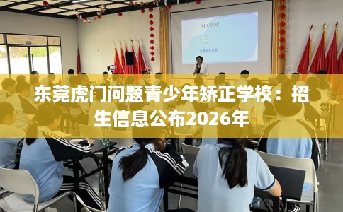 东莞虎门问题青少年矫正学校：招生信息公布2026年
