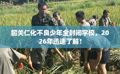 韶关仁化不良少年全封闭学校，2026年迅速了解！