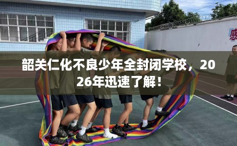 韶关仁化不良少年全封闭学校，2026年迅速了解！
