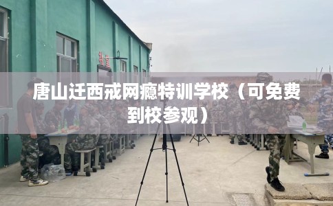 唐山迁西戒网瘾特训学校（可免费到校参观）