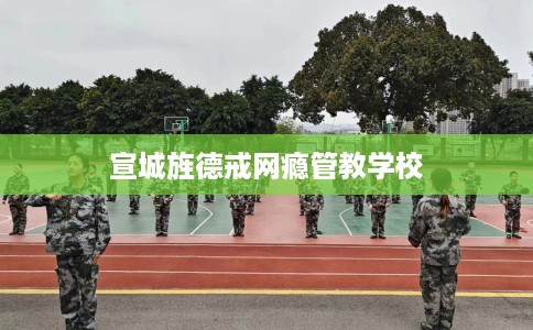 宣城旌德戒网瘾管教学校