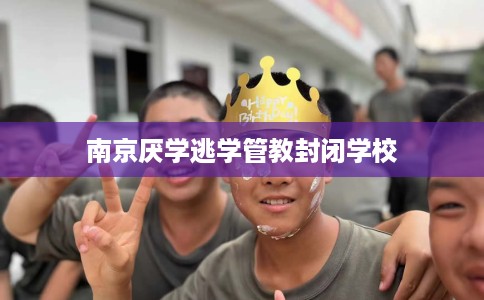 南京厌学逃学管教封闭学校