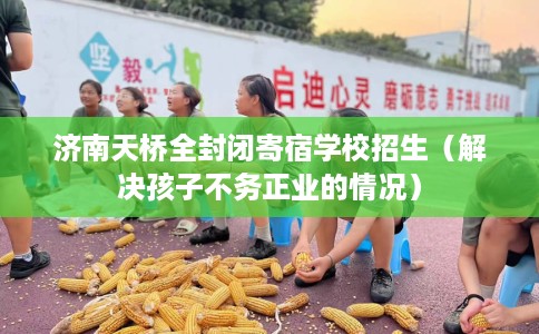 济南天桥全封闭寄宿学校招生（解决孩子不务正业的情况）