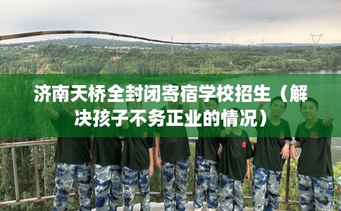 济南天桥全封闭寄宿学校招生（解决孩子不务正业的情况）