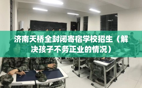 济南天桥全封闭寄宿学校招生（解决孩子不务正业的情况）
