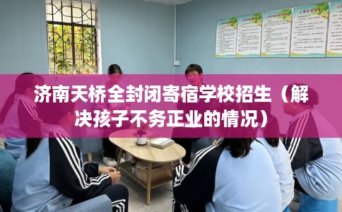 济南天桥全封闭寄宿学校招生（解决孩子不务正业的情况）