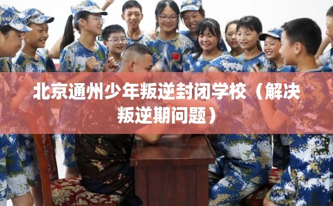 北京通州少年叛逆封闭学校（解决叛逆期问题）