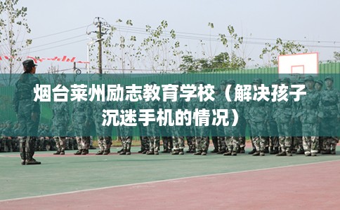 烟台莱州励志教育学校（解决孩子沉迷手机的情况）