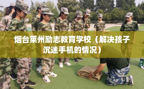 烟台莱州励志教育学校（解决孩子沉迷手机的情况）