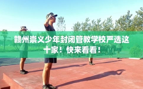 赣州崇义少年封闭管教学校严选这十家！快来看看！