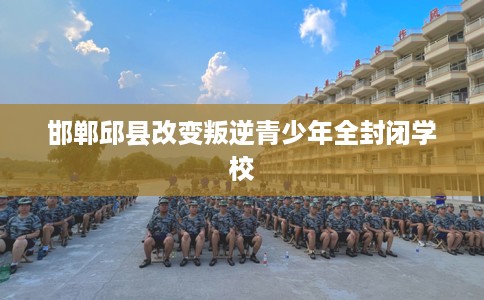 邯郸邱县改变叛逆青少年全封闭学校