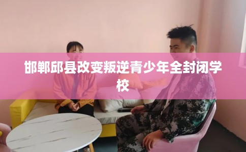 邯郸邱县改变叛逆青少年全封闭学校