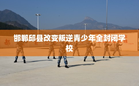 邯郸邱县改变叛逆青少年全封闭学校