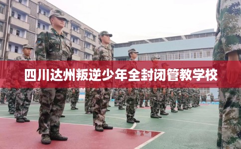 四川达州叛逆少年全封闭管教学校
