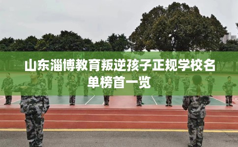山东淄博教育叛逆孩子正规学校名单榜首一览