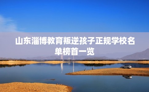 山东淄博教育叛逆孩子正规学校名单榜首一览