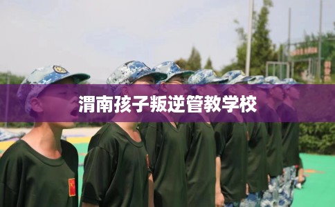 渭南孩子叛逆管教学校