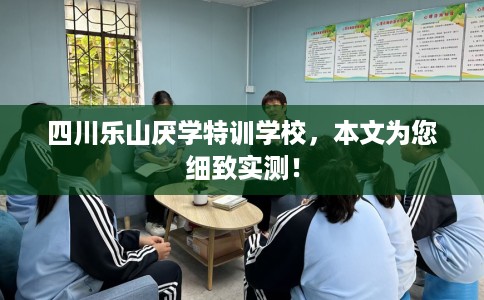 四川乐山厌学特训学校，本文为您细致实测！