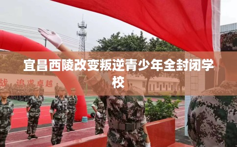 宜昌西陵改变叛逆青少年全封闭学校