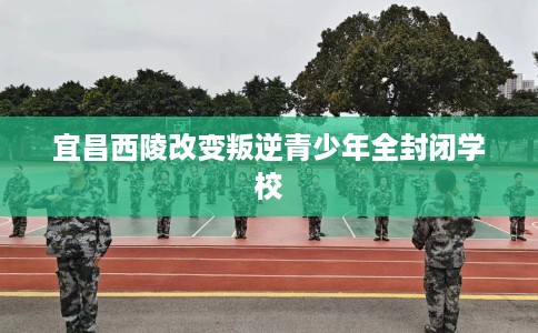 宜昌西陵改变叛逆青少年全封闭学校