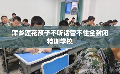 萍乡莲花孩子不听话管不住全封闭特训学校