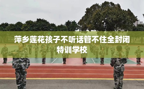 萍乡莲花孩子不听话管不住全封闭特训学校