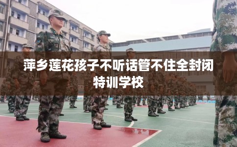 萍乡莲花孩子不听话管不住全封闭特训学校