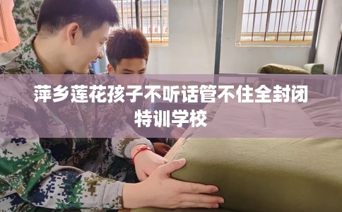 萍乡莲花孩子不听话管不住全封闭特训学校