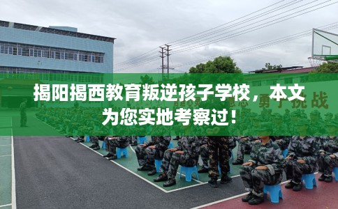 揭阳揭西教育叛逆孩子学校，本文为您实地考察过！