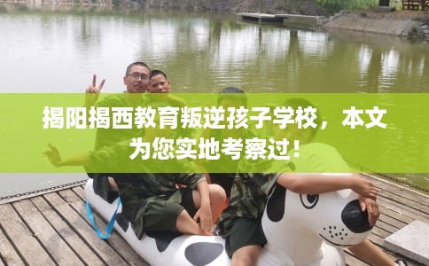 揭阳揭西教育叛逆孩子学校，本文为您实地考察过！