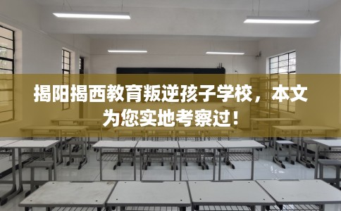 揭阳揭西教育叛逆孩子学校，本文为您实地考察过！