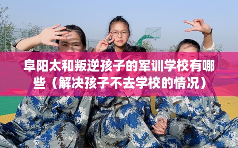 阜阳太和叛逆孩子的军训学校有哪些（解决孩子不去学校的情况）
