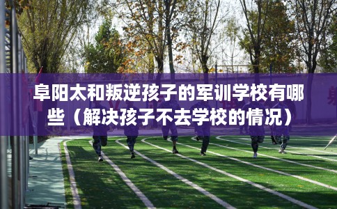 阜阳太和叛逆孩子的军训学校有哪些（解决孩子不去学校的情况）