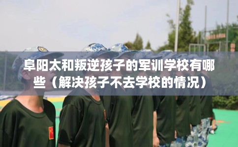阜阳太和叛逆孩子的军训学校有哪些（解决孩子不去学校的情况）