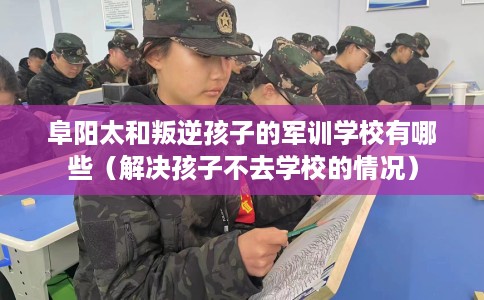 阜阳太和叛逆孩子的军训学校有哪些（解决孩子不去学校的情况）