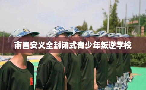 南昌安义全封闭式青少年叛逆学校