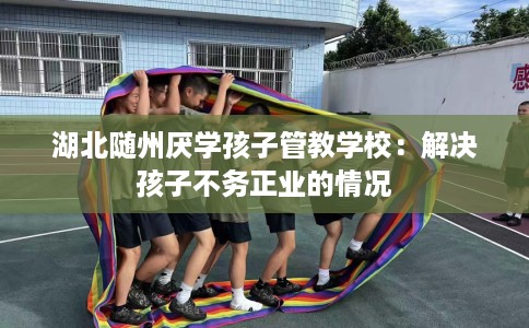 湖北随州厌学孩子管教学校：解决孩子不务正业的情况
