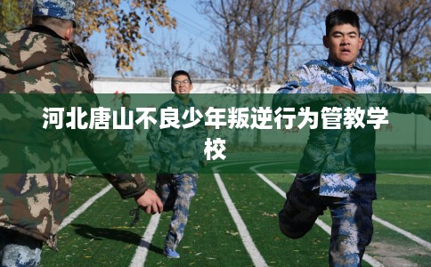 河北唐山不良少年叛逆行为管教学校