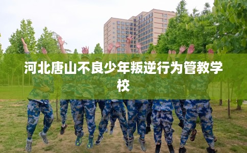 河北唐山不良少年叛逆行为管教学校