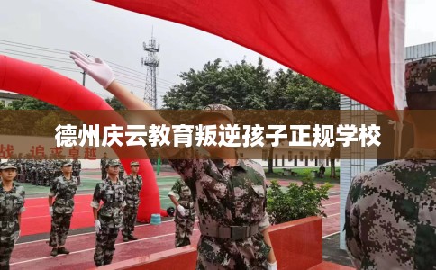 德州庆云教育叛逆孩子正规学校