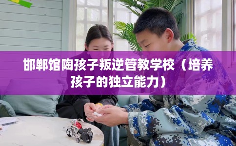 邯郸馆陶孩子叛逆管教学校（培养孩子的独立能力）