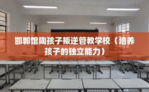 邯郸馆陶孩子叛逆管教学校（培养孩子的独立能力）