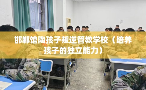 邯郸馆陶孩子叛逆管教学校（培养孩子的独立能力）