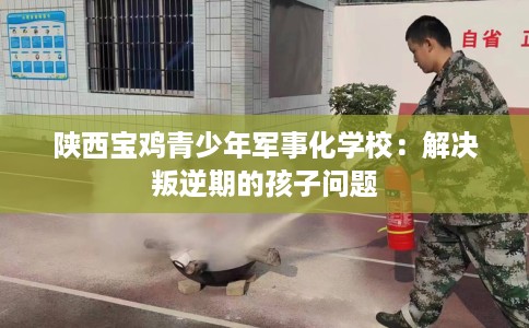陕西宝鸡青少年军事化学校：解决叛逆期的孩子问题